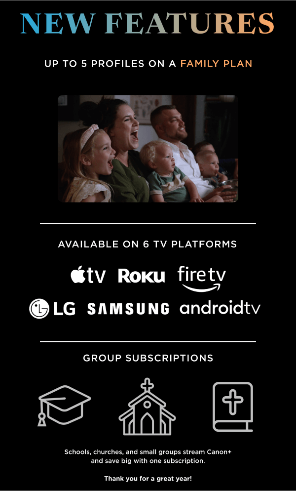 NEW FEATURES | Up to 5 profiles on a family plan | Available on 6 TV Platforms | Group subscriptions: Schools, churches, and small groups stream Canon+ and save big with one subscription. Thank you for a great year!