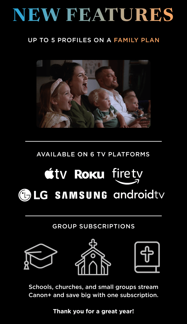 NEW FEATURES | Up to 5 profiles on a family plan | Available on 6 TV Platforms | Group subscriptions: Schools, churches, and small groups stream Canon+ and save big with one subscription. Thank you for a great year!